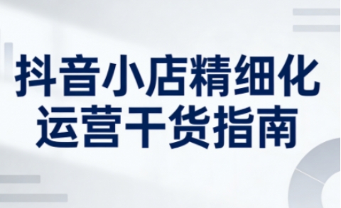 抖音小店精细化运营干货指南新版,助力商家系统提升店铺运营能力(更新26年3月)-智云网