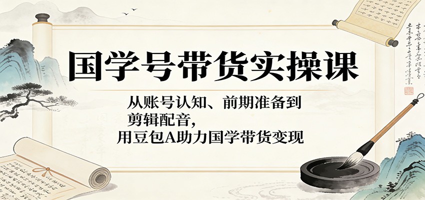 国学号带货实操课:从账号认知、前期准备到剪辑配音,用豆包AI助力国学带货变现-智云网